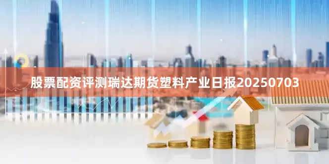 股票配资评测瑞达期货塑料产业日报20250703