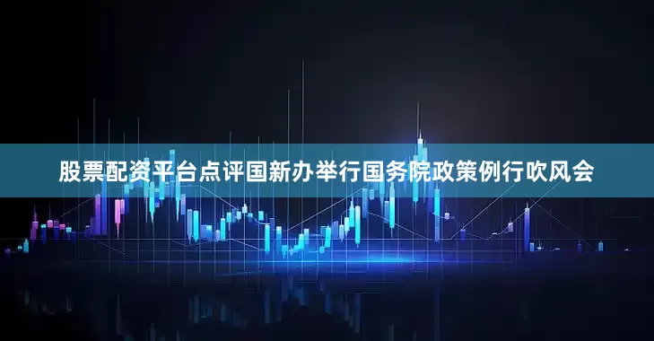 股票配资平台点评国新办举行国务院政策例行吹风会