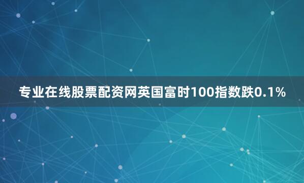 专业在线股票配资网英国富时100指数跌0.1%