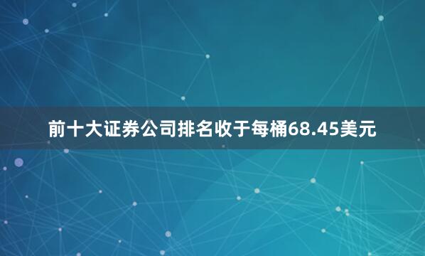 前十大证券公司排名收于每桶68.45美元