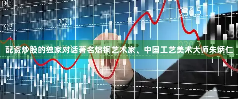 配资炒股的独家对话著名熔铜艺术家、中国工艺美术大师朱炳仁