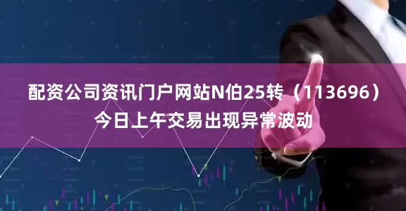 配资公司资讯门户网站N伯25转（113696）今日上午交易出现异常波动
