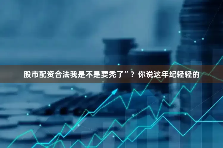 股市配资合法我是不是要秃了”？你说这年纪轻轻的
