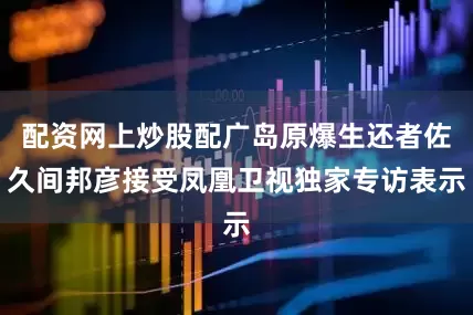 配资网上炒股配广岛原爆生还者佐久间邦彦接受凤凰卫视独家专访表示